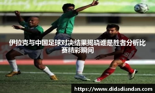 伊拉克与中国足球对决结果揭晓谁是胜者分析比赛精彩瞬间