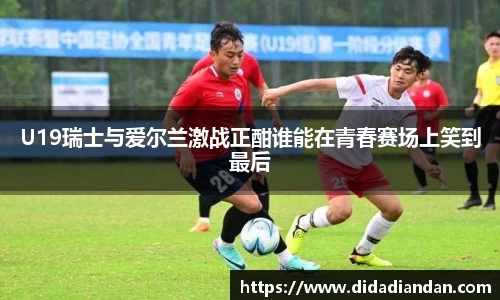 U19瑞士与爱尔兰激战正酣谁能在青春赛场上笑到最后